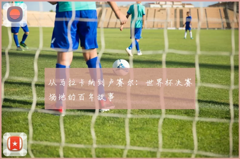 从马拉卡纳到卢赛尔：世界杯决赛场地的百年故事