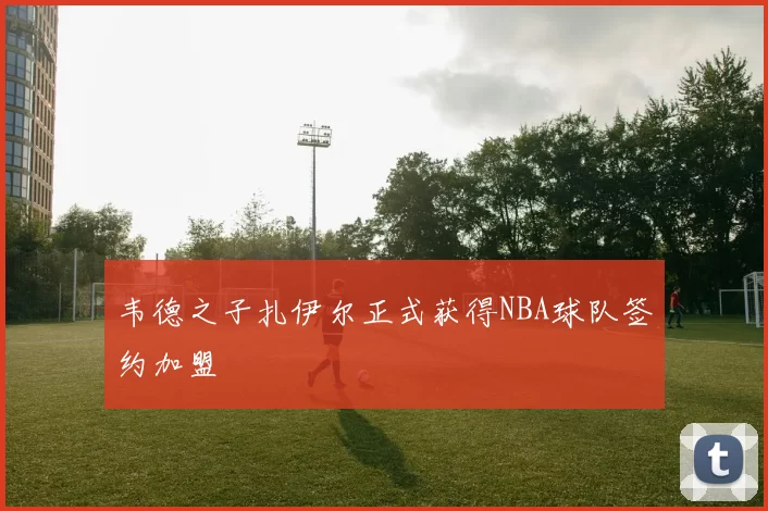 韦德之子扎伊尔正式获得NBA球队签约加盟