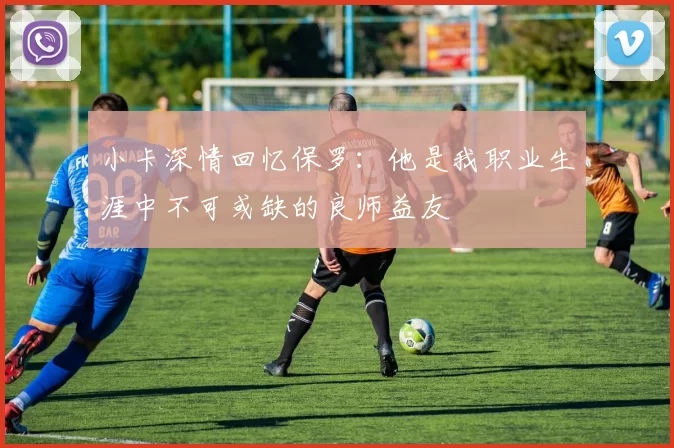小卡深情回忆保罗:他是我职业生涯中不可或缺的良师益友