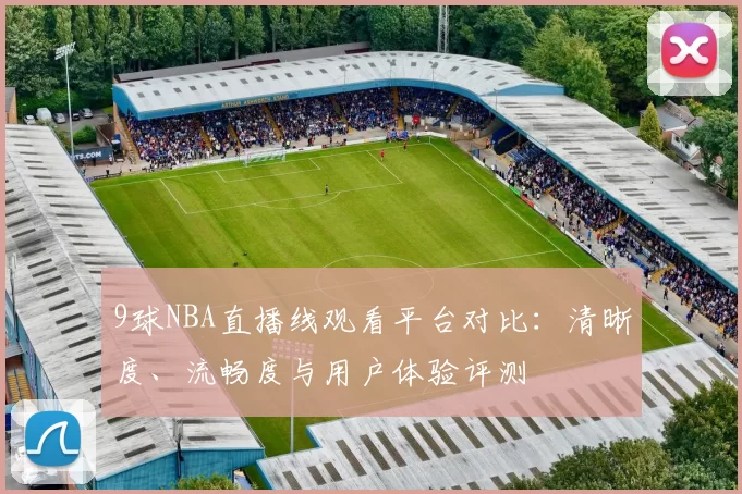 9球NBA直播线观看平台对比：清晰度、流畅度与用户体验评测