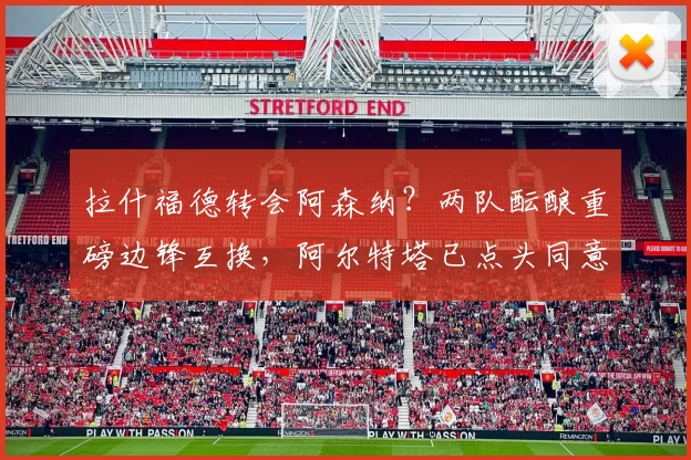 拉什福德转会阿森纳？两队酝酿重磅边锋互换，阿尔特塔已点头同意
