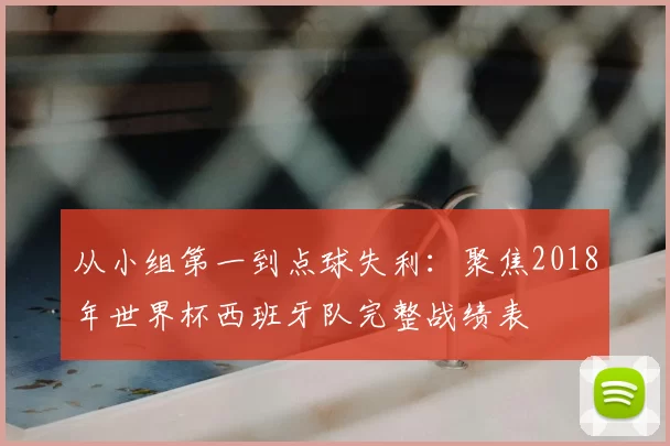 从小组第一到点球失利：聚焦2018年世界杯西班牙队完整战绩表