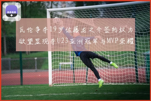 瓦伦争夺19岁佐藤龙之介签约权力欲望显现夺U23亚洲冠军与MVP荣耀
