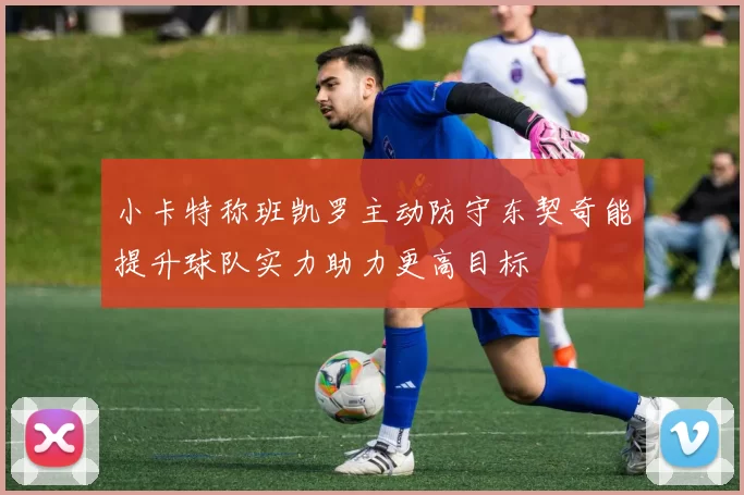 小卡特称班凯罗主动防守东契奇能提升球队实力助力更高目标