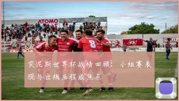 突尼斯世界杯战绩回顾:小组赛表现与出线历程成焦点
