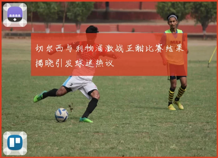 切尔西与利物浦激战正酣比赛结果揭晓引发球迷热议