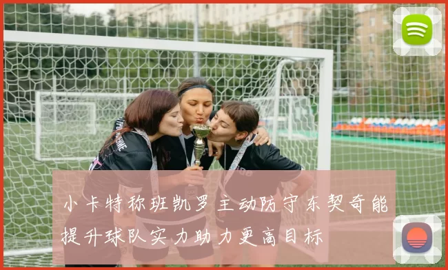 小卡特称班凯罗主动防守东契奇能提升球队实力助力更高目标