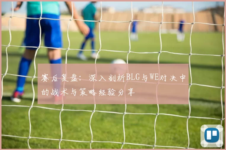 赛后复盘:深入剖析BLG与WE对决中的战术与策略经验分享