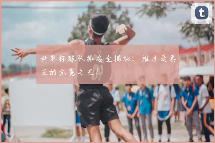 世界杯球队排名全揭秘：谁才是真正的无冕之王？