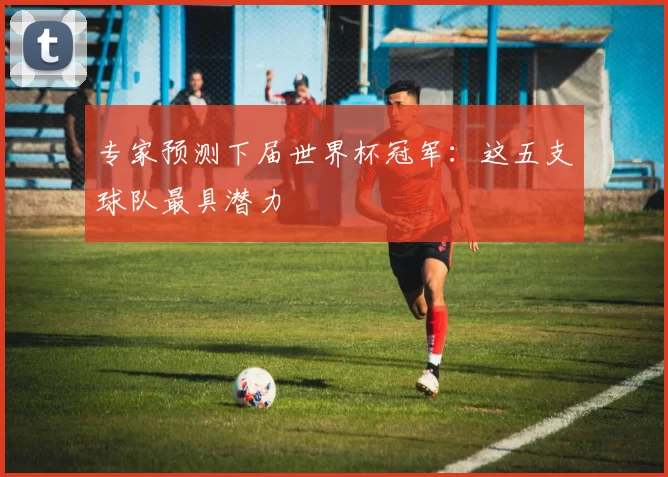专家预测下届世界杯冠军:这五支球队最具潜力
